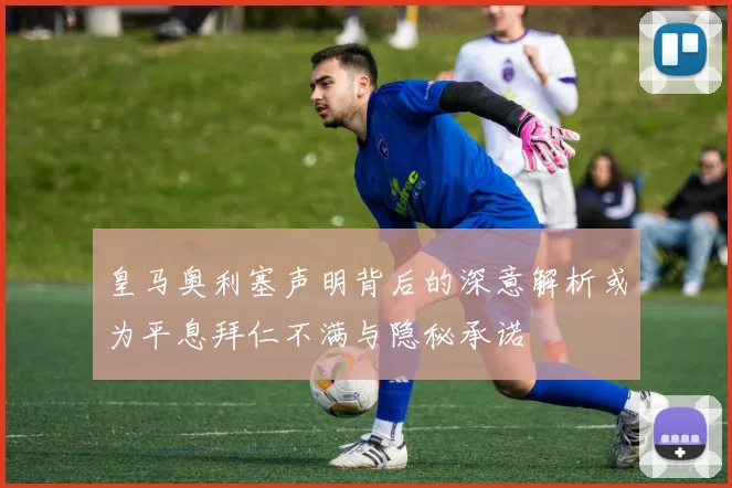 皇马奥利塞声明背后的深意解析或为平息拜仁不满与隐秘承诺
