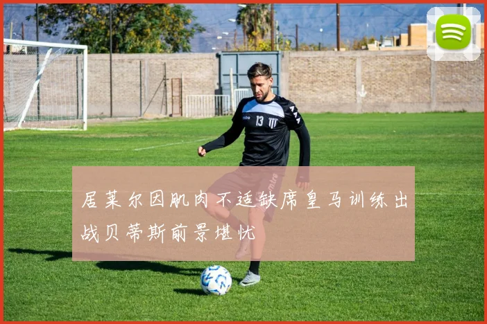 居莱尔因肌肉不适缺席皇马训练出战贝蒂斯前景堪忧