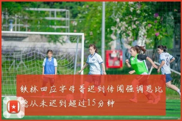 铁林回应字母哥迟到传闻强调恩比德从未迟到超过15分钟