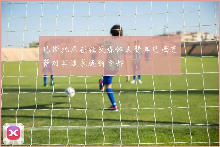 巴斯托尼在社交媒体点赞库巴西巴萨对其追求逐渐冷却
