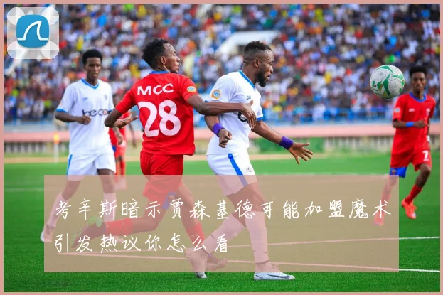 考辛斯暗示贾森基德可能加盟魔术引发热议你怎么看