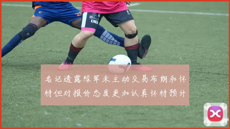 名记透露绿军未主动交易布朗和怀特但对报价态度更加认真怀特预计留队