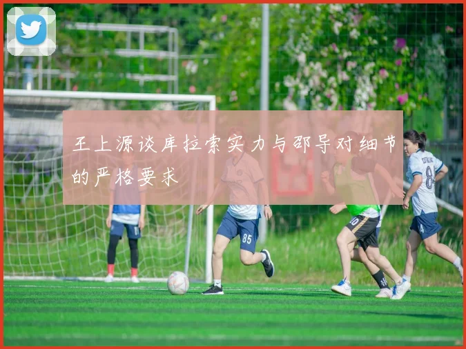 王上源谈库拉索实力与邵导对细节的严格要求