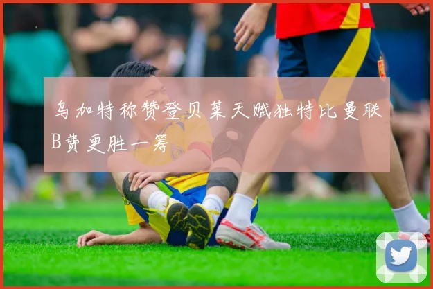 乌加特称赞登贝莱天赋独特比曼联B费更胜一筹