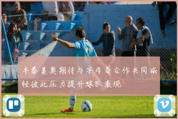 丰泰基奥期待与字母哥合作共同减轻彼此压力提升球队表现
