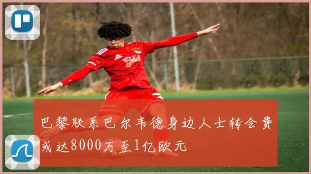 巴黎联系巴尔韦德身边人士转会费或达8000万至1亿欧元