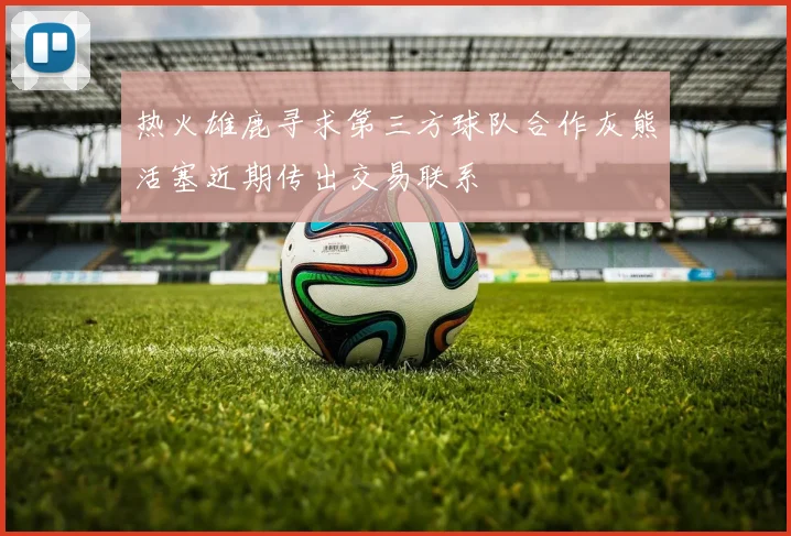 热火雄鹿寻求第三方球队合作灰熊活塞近期传出交易联系