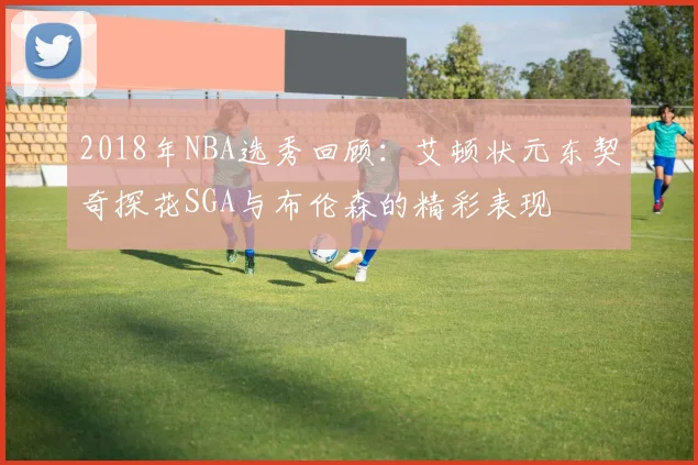 2018年NBA选秀回顾：艾顿状元东契奇探花SGA与布伦森的精彩表现