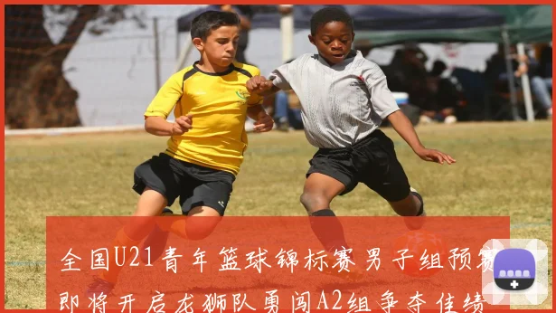 全国U21青年篮球锦标赛男子组预赛即将开启龙狮队勇闯A2组争夺佳绩