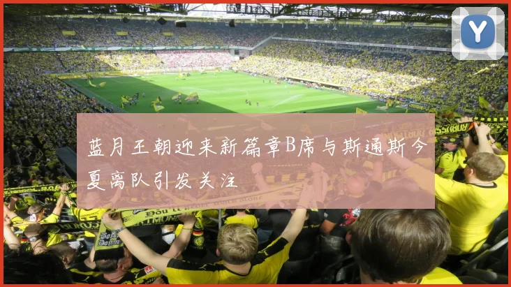 蓝月王朝迎来新篇章B席与斯通斯今夏离队引发关注