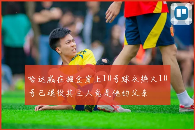 哈达威在掘金穿上10号球衣热火10号已退役其主人竟是他的父亲