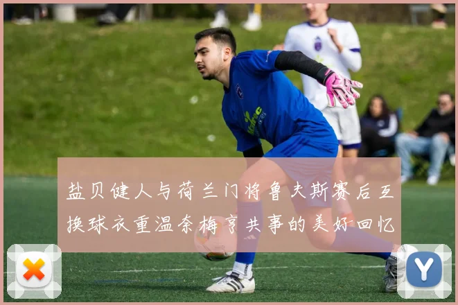 盐贝健人与荷兰门将鲁夫斯赛后互换球衣重温奈梅亨共事的美好回忆