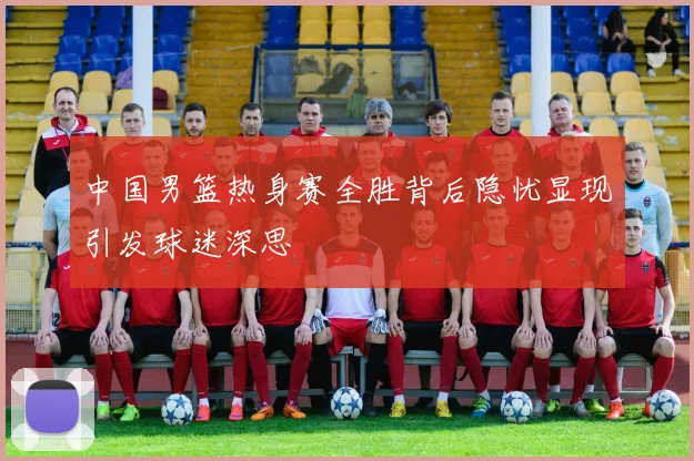 中国男篮热身赛全胜背后隐忧显现引发球迷深思