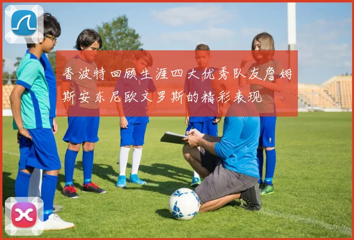 香波特回顾生涯四大优秀队友詹姆斯安东尼欧文罗斯的精彩表现