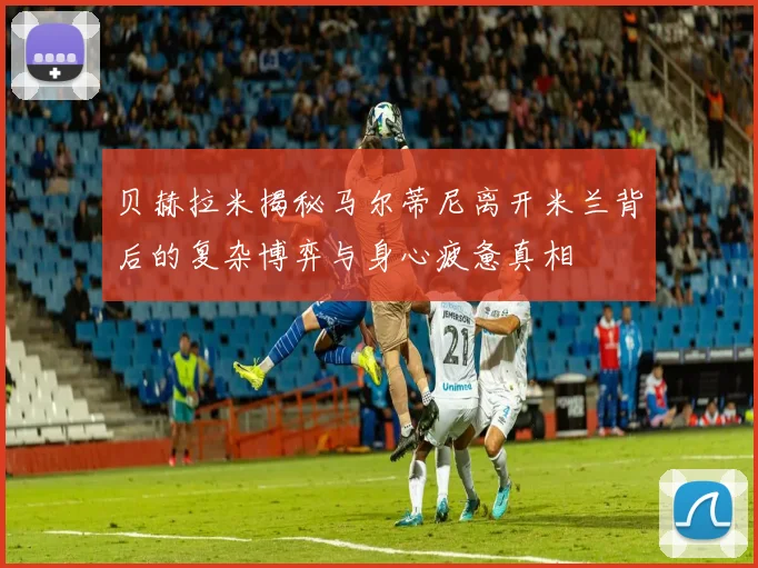 贝赫拉米揭秘马尔蒂尼离开米兰背后的复杂博弈与身心疲惫真相