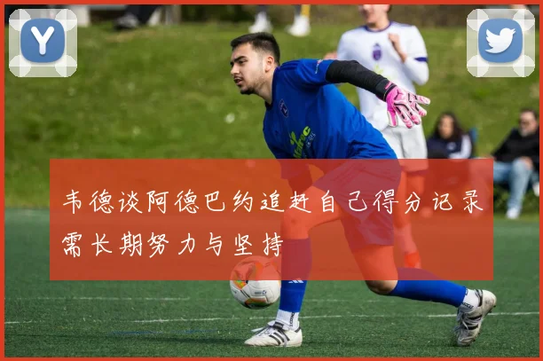韦德谈阿德巴约追赶自己得分记录需长期努力与坚持