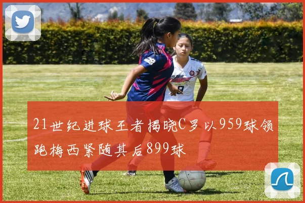 21世纪进球王者揭晓C罗以959球领跑梅西紧随其后899球