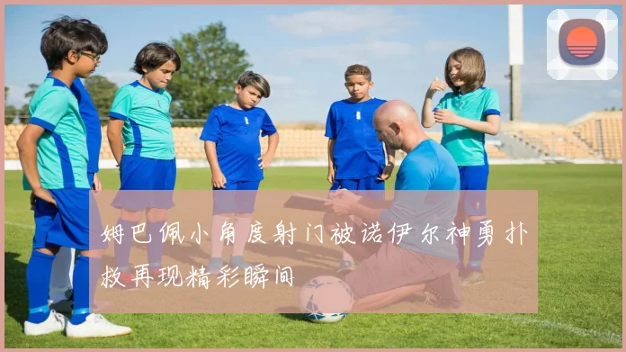 姆巴佩小角度射门被诺伊尔神勇扑救再现精彩瞬间