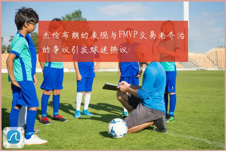 杰伦布朗的表现与FMVP交易老乔治的争议引发球迷热议
