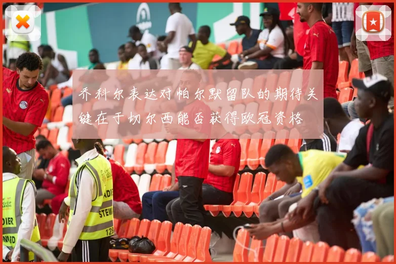 乔科尔表达对帕尔默留队的期待关键在于切尔西能否获得欧冠资格