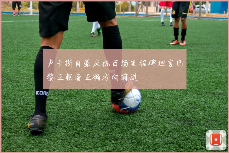 卢卡斯自豪庆祝百场里程碑坦言巴黎正朝着正确方向前进