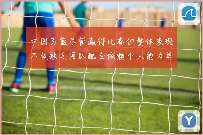 中国男篮尽管赢得比赛但整体表现不佳缺乏团队配合依赖个人能力单打成效有限