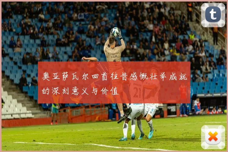奥亚萨瓦尔回首往昔感慨壮举成就的深刻意义与价值