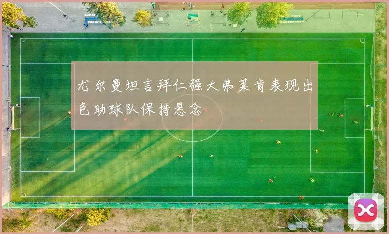 尤尔曼坦言拜仁强大弗莱肯表现出色助球队保持悬念