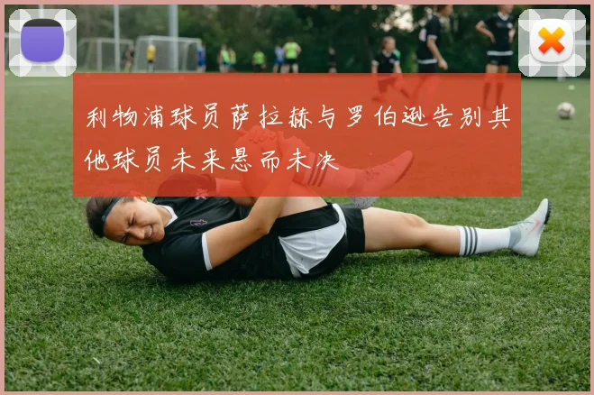 利物浦球员萨拉赫与罗伯逊告别其他球员未来悬而未决