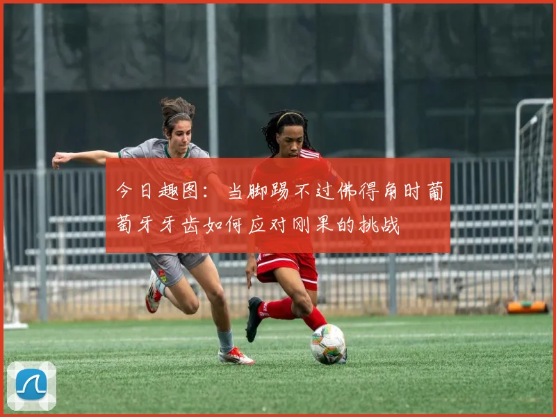 今日趣图：当脚踢不过佛得角时葡萄牙牙齿如何应对刚果的挑战